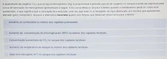 A quantidade de oxigênio (O_(2)) que se liga à hemoglobina (Hg) é proporcional a pressão parcial de oxigênio no sangue e pode ser expressa pela
curva de saturação da hemoglobina apresentada a seguir. Essa curva desloca -se para à direita quando o metabolismo geral do corpo está
aumentado, o que significa que a saturação fica reduzida, uma vez que mais O_(2) é desligado da Hg e deslocado aos tecidos que apresentam
elevado gasto metabólico Marque a alternativa incorreta quanto aos fatores que deslocam essa curva para a direita
Aumento do surfactante no interior dos capilares pulmonares
Aumento da concentração de bifosfoglicerato (BPG) no interior dos capilares teciduais.
Concentração aumentada de CO_(2) no sangue dos capilares teciduais
Aumento da temperatura do sangue no interior dos capilares teciduais
Mais ions hidrogénio (H^ast ) no sangue dos capilares teciduais