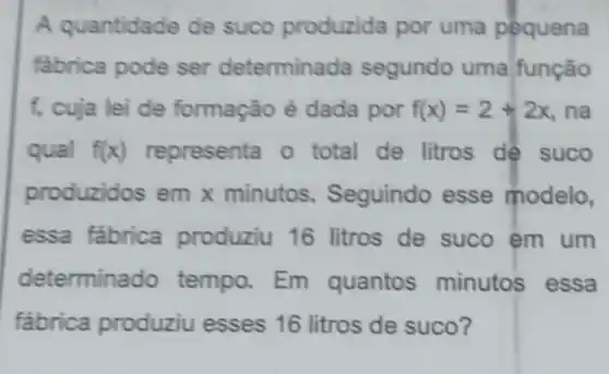 A quantidade de suco produzida por uma pequena
fabrica pode ser determinada segundo uma função
f, cuja lei de formação é dada por f(x)=2+2x , na
qual f(x) representa o total de litros dê suco
produzidos em x minutos Seguindo esse modelo,
essa fabrica produziu 16 litros de suco em um
determina do tempo. Em quantos minutos essa
fabrica produziu esses 16 litros de suco?