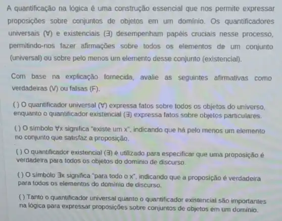 A quantificação na lógica é uma construção essencial que nos permite expressar
proposições sobre conjuntos de objetos em um domínio. Os quantificadores
universais (forall ) e existenciais (3) desempenham papéis cruciais nesse processo,
permitindo-nos fazer afirmações sobre todos os elementos de um conjunto
(universal) ou sobre pelo menos um elemento desse conjunto (existencial).
Com base na explicação fornecida, avalie as seguintes afirmativas como
verdadeiras (V) ou falsas (F)
( ) O quantificador universal (forall ) expressa fatos sobre todos os objetos do universo,
enquanto o quantificador existencial (exists ) expressa fatos sobre objetos particulares.
( ) O simbolo #x significa "existe um x'' indicando que há pelo menos um elemento
no conjunto que satisfaz a proposição.
( ) O quantificador existencial (3) é utilizado para especificar que uma proposição é
verdadeira para todos os objetos do domínio de discurso.
( ) O simbolo 3x significa "para todo x'' indicando que a proposição é verdadeira
para todos os elementos do domínio de discurso.
( ) Tanto o quantificador universal quanto o quantificador existencial são importantes
na lógica para expressar proposições sobre conjuntos de objetos em um domínio.