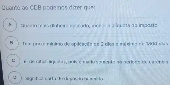 Quanto ao CDB podemos dizer que:
A ) Quanto mais dinheiro aplicado, menor a aliquota do imposto
B ) Tem prazo mínimo de aplicação de 2 dias e máximo de 1800 dias
C ) É de difícil liquidez pois é diária somente no período de carência
D )
Significa carta de depósito bancário