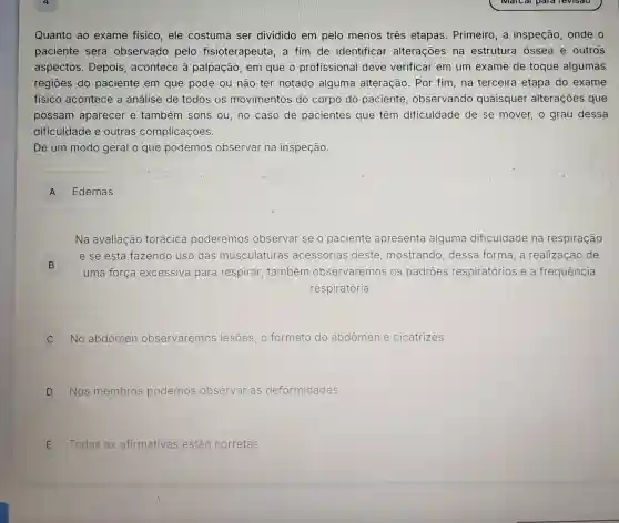 Quanto ao exame fisico, ele costuma ser dividido em pelo menos três etapas. Primeiro , a inspeção, onde o
paciente será observado pelo fisioterapeuta, a fim de identificar alterações na estrutura óssea e outros
aspectos. Depois , acontece à palpação, em que o profissional deve verificar em um exame de toque algumas
regiōes do paciente em que pode ou não ter notado alguma alteração. Por fim, na terceira etapa do exame
fisico acontece a análise de todos os movimentos do corpo do paciente , observando quaisquer alterações que
possam aparecer e também sons ou,no caso de pacientes que têm dificuldade de se mover, o grau dessa
dificuldade e outras complicações.
De um modo geral o que podemos observar na inspeção.
A Edemas
Na avaliação torácica poderemos observar se o paciente apresenta alguma dificuldade na respiração
B )
uma força excessiva para respirar; também observaremos os padroes respiratórios e a frequência
e se está fazendo uso das musculaturas acessórias deste mostrando, dessa forma,a realização de
respiratória
C No abdômen observaremos lesões, o formato do abdômen e cicatrizes
D Nos membros podemos observar as deformidades
E Todas as afirmativas estão corretas