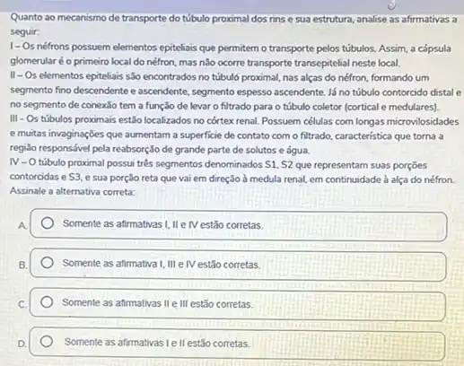 Quanto ao mecanismo de transporte do túbulo proximal dos rinse sua estrutura, analise as afirmativas a
seguir:
1-Os nétrons possuem elementos epiteliais que permitem o transporte pelos túbulos. Assim, a cắpsula
glomerularé o primeiro local do néfron, mas não ocorre transporte transepitelial neste local.
II-Os elementos epiteliais são encontrados no túbuló proximal, nas alças do néfron, formando um
segmento fino descendente e ascendent, segmento espesso ascendent Já no túbulo contorcido distal e
no segmento de conexǎo tem a função de levar o filtrado para o túbulo coletor (cortical e medulares).
III - Os túbulos proximais estão localizados no córtex renal. Possuem células com longas microvilosidades
e muitas invaginaçbes que aumentam a superficie de contato com o filtrado.característica que torna a
regiso responsável pela reabsorção de grande parte de solutos e água.
IV-O tubulo proximal possui trés segmentos denominados S1, S2 que representam suas porçōes
contorcidas e S3. e sua porção reta que vai em direção a medula renal, em continuidade à alça do néfron.
Assinale a alternativa correta:
Somente as afirmativas I, IIe IV estão corretas.
Somente as afirmativa I, III elV estão corretas.
Somente as afirmativas IIe III estão corretas.
Somente as afirmativas Le II estão corretas.