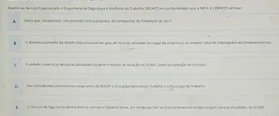 Quanto ao Serviço Especializado e Engenharia de Segurança e Medicina do Trabaho [SEMT] em conformidade com a NR 4, é CORRETO afirmar:
A Participar, anualmente, em conjunto com a empresa, de Campanhas de Prvençäo de AiDS.
B O dimensionamento do SESMT está vinculado ao grau de risco da atividade principal da empresa e ao numero total de empregados do estabelecimento
C Evedado o exercicio de outras atividades durante o horiano de atuaçio no sEsMT, salvo na condiçăo de instrutor.
D Sio considerados profissionais integrantes do SESMT o Cnurjäo-Dentrita do Trabalho e o Psicologo do Traba ho.
E O Tencico de Segurança devera dedicar minimo 4 (quatro) horas, em tempo parcal, ou 8 (oito) horas em tempo integral, para as atividades do SESMT.