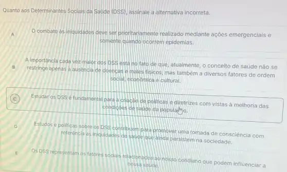 Quanto aos Determinantes Sociais da Saude (DSS)assinale a alternativa incorreta.
A O combate âs iniquidades deve ser prioritariamente realizado mediante ações emergenciais e A
somente quando ocorrem epidemias.
A importância cada vez maior dos DSS está no fato de que atualmente, o conceito de saúde não se
B
restringe apenas a ausência de doencas e males fisicos, mas também a diversos fatores de ordem
social, economica e cultural.
C Estudar os DSSé fundamental para a criação de politicas e diretrizes com vistas à melhoria das C
condicôes de saude da populadmo.
D
Estudos e politicas sobre os DSS contribuem para promover uma tomada de consciência com
referência as iniquidades de Saude que anda persistem na sociedade.
E
OS DSS representam os fatores socials relacionados a nosso cotidiano que podem influenciar a
nossa saude.