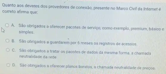 Quanto aos deveres dos provedores de conexão presente no Marco Civil da Internet é
correto afirma que:
A. São obrigados a oferecer pacotes de servico como exemplo, premium básico e
simples.
B. São obrigados a guardarem por 6 meses os registros de acessos.
C. São obrigados a tratar os pacotes de dados da mesma forma a chamada
neutralidade da rede.
D. São obrigados a oferecer planos baratos, a chamada neutralidade de precos.