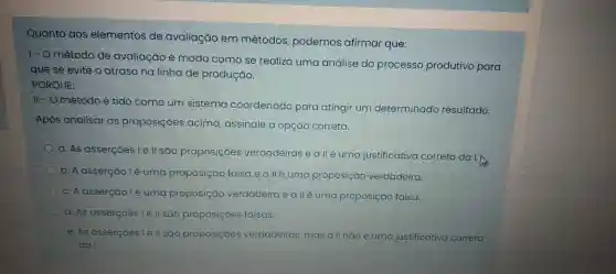 Quanto aos elementos de avaliação em métodos podemos afirmar que:
1-0 método de avaliação e modo como se realiza uma análise do processo produtivo para
quese evite o atraso na linha de produção.
PORQUE:
11-0 método e tido como um sistema coordenado para atingir um determinado resultado.
Após analisar as proposiçôes acima assinale a opção correta.
a.As assercoes Te ll sao proposições verdadeiras eallé uma justificativa correta dalk
D. A assercáo lệuma proposição falsae alléuma proposição verdadeira.
C. A assercuo lé uma proposição verdadeira eall euma proposição falsa.
d.As assercoes le II sáo proposiçoes falsas.
e.As assercoes l e ll sao proposiçoes verdadeiras mas all não é uma justificativa correta
dai