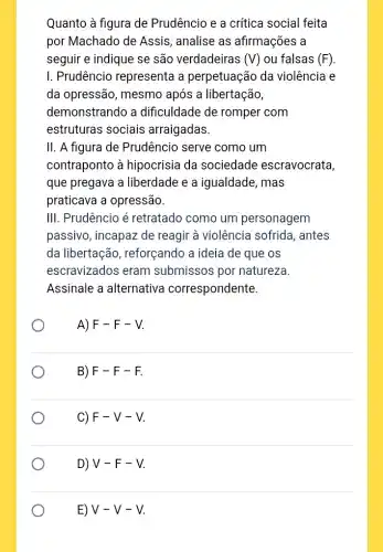 Quanto à figura de Prudêncio e a crítica social feita
por Machado de Assis , analise as afirmações a
seguir e indique se são verdadeiras (V) ou falsas (F)
I. Prudêncio representa a perpetuação da violência e
da opressão, mesmo após a libertação,
demonstrando a dificuldade de romper com
estruturas sociais arraigadas.
II. A figura de Prudêncio serve como um
contraponto à hipocrisia da sociedade escravocrata,
que pregava a liberdade e a igualdade, mas
praticava a opressão.
III. Prudêncio é retratado como um personagem
passivo, incapaz de reagir à violência sofrida, antes
da libertação , reforçando a ideia de que os
escravizados eram submissos por natureza
Assinale a alternativa correspondente.
A) F-F-V
B) F-F-F.
C) F-V-V
D) V-F-V
E) V-V-V