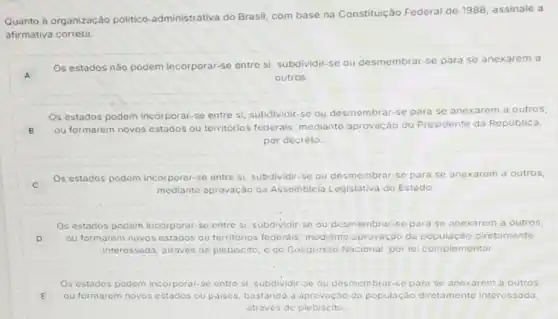 Quanto à organização politico-administrativa do Brasil, com base na Constituição Federal de 1988, assinale a
afirmativa correta.
A
Os estados não podem incorporar-se entre si subdividir-se ou desmembrar-se para se anexarem a
outros.
Os estados podem incorporar-se entre si subdividir-se ou desmembrar-se para se anexarem a outros
B
ou formarem novos estados ou territórios federais mediante aprovação do Presidente da Republica,
por decreto.
C
Os estados podem incorporar-se entre si subdividir-se ou desmembrar-se para se anexarem a outros,
mediante aprovação da Assembleia Legislativa do Estado
Os estados podem incorporar se entre si, subdividir se ou desmembrar-se para se anexarem a outros,
D ou formarem novos estados ou territorios federais mediante aprovação da diretamente
interessada, através de plebiscito, e do Congresso Nacional, por le complementar.
Os estados podem incorporar se entre si, subdividir.se ou desmembrar-se para se anexarem a outros,
E ou formarem novos estados ou paises, bastando a aprovaçáo da diretamente interessada,
através de plebiscito