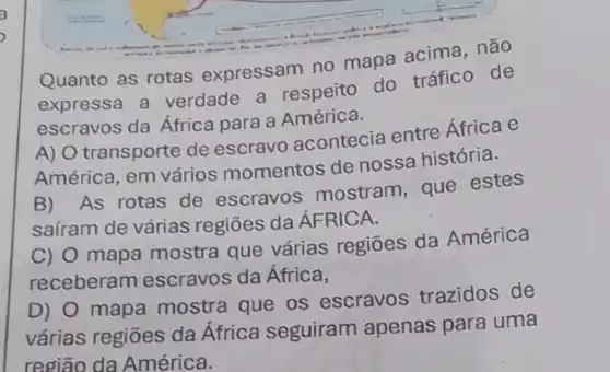 Quanto as rotas expressam no mapa acima, não
expressa a verdade a respeito do tráfico de
escravos da África para a América.
A) O transporte de escravo acontecia entre África e
América, em vários momentos de nossa história.
B) As rotas de escravos mostram , que estes
saíram de várias regiōes da ÁFRICA.
C) 0 mapa mostra que várias regiōes da América
receberam escravos da África,
D) 0 mapa mostra que os escravos trazidos de
várias regiōes da África seguiram apenas para uma
região da América.