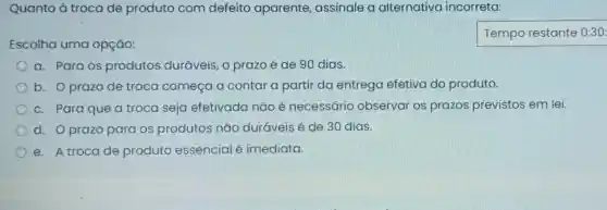 Quanto à troca de produto com defeito aparente assinale a alternativa incorreta:
Escolha uma opção:
a. Para os produtos duráveis, 0 prazo é de 90 dias.
b. Oprazo de troca começa a contar a partir da entrega efetiva do produto.
c. Para que a troca seja efetivada não é necessário observar os prazos previstos em lei.
d. Oprazo para os produtos não duráveis é de 30 dias.
e. A troca de produto essencial é imediata.