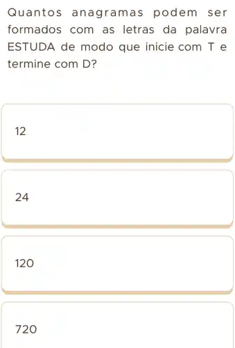 Quantos an agram as podem ser
formados com as letras da palavra
ESTUDA de modo que inicie com T e
termine com D?
12
24
120
720