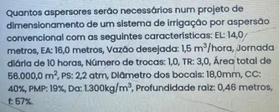 Quantos aspersores serão necessários num projeto de
dimensionamento de um sistema de irrigação por aspersão
convencional com as seguintes características: EL: 14,0
metros, EA: 16,0 metros, Vazǎo desejada: 1,5m^3/hora jornada
diárla de 10 horas Número de trocas: I,, TR: 3,0, Área total de
56.000,0m^2 PS: 2,2 atm, Diâmetro dos bocais: 18,0mm , CC:
40%  PMP: 19%  , Dơ: 1.300kg/m^3 Profundidade raiz: 0,46 metros,
f:57% .