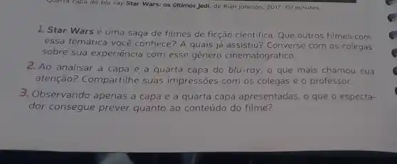 Quarta capa do blu-ray Star Wars: os últimos Jedi, de Rian Johnson, 2017151 minutos.
1. Star Wars é uma saga de filmes de ficção cientifica. Que outros filmes com
essa temática você conhece? A quais já assistiu? Converse com os colegas
sobre sua experiência com esse gênero cinematográfico.
2. Ao analisar a capa e a quarta capa do blu-ray, o que mais chamou sua
atenção? Compartilhe suas impressões com 05 colegas e o professor.
3. Observando apenas a capa e a quarta capa apresentadas, o que o especta-
dor consegue prever quanto ao conteúdo do filme?