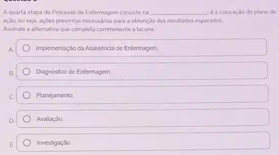 A quarta etapa do Processo de Enfermagem consiste na __ é a colocação do plano do
ação, ou seja, açōes prescritas necessárias para a obtenção dos resultados esperados.
Assinale a alternativa que completa corretamente a lacuna.
A
Implementação da Assisténcia de Enfermagem.
B
Diagnostico de Enfermagem.
Planejamento.
Avaliação.
Investigação