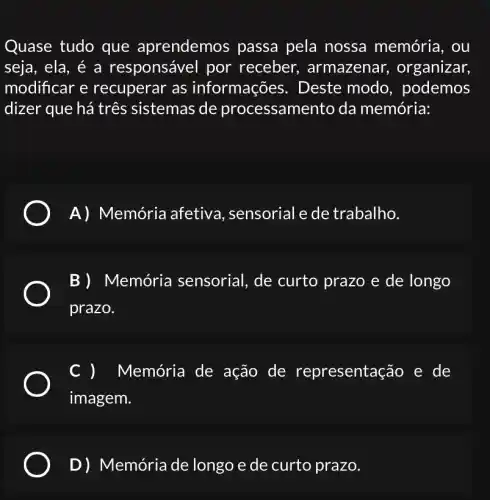 Quase tudo que aprendemos passa pela nossa memória, ou
seja, ela, é a responsável por receber , armazenar , organizar,
modificar e recuperar as informações . Deste modo , podemos
dizer que há três sistemas de processamento da memória:
A) Memória afetiva , sensorial e de trabalho.
B) Memória sensorial, de curto prazo e de longo
prazo.
Memória de ação de representação e de
imagem.
D)Memória de longo e de curto prazo.