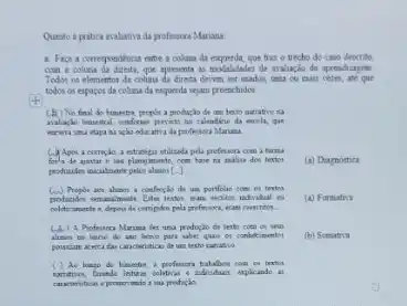 Quato a pritica maluativa da professoca Mariana.
a. Figa a correspondencia entre a colina da esquerda, que traz o trecho do caso descrito.
com a column do directs,goe apresent as modalidades de avalinclo da aprendizagem.
Todor on elementos da colour da directa devem ner unadon uni ou main veres, ate que
todos os expacos da columa da esquerda sejam preenchidos.
(B) No final do homestre, propolt a producio de um texto narrative is
walkeds himetral, conforme presite no calendine da excels.que
ação educatra da professon Marusa
(i) Apos a complo, a entrelega utilizada pela pelessara com a turns
sas plannyamante, com have ta maliue dos textos (a) Diamostica
producides incularate peles alanor []
(ii) Propor an alami confectio do um portfelies com en textos
unusumente. Listen testor, eran	(a) Formative
coletraminte e, deponde compulos pola prefersons, was researches.
(A) A Professora Maruna fet uma producio de tento com on seus
alunct no inice do ano lakino para saber quan or conbetimentos (b) Somativa
pousiam acerca dar cancteritica de um testo namatio
( ) Ao loapo do kesette textor
e adniduas, explicande in
caracteriticas a promovando a