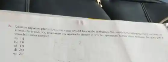 Quatro rapazes pintaram uma casa em 24 horas de trabalho Se mais dois colegas com o mesmo
ritmo de trabalho tivessem os ajudado desde o inicio, quantas horas eles teriam levado para concluir essa tarefa?
a) 14
b) 16
c) 18
d) 20
e) 22