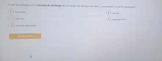 que acontecerá com o periodo de oscilação de um re relógio de pêndulo que teve comprimento do seu fio aumentado?
A Aumentará. A
B Diminuirá.
C ) Será nulo.
D Aumentará o dobro.
E ) Diminuirá pela metade.