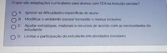 que são adaptações curriculares para alunos com TEA na inclusão escolar?
A. Ignorar as dificuldades especificas do aluno
B. Modificar o ambiente escolar tornando-o menos inclusivo
C. Ajustar estratégias, materiais e recursos de acordo com as necessidades do
estudante
D. Limitara participação do estudante em atividades escolares