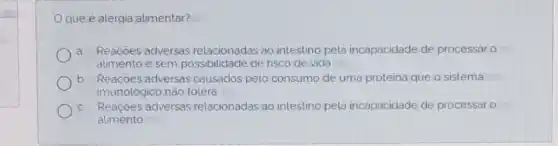 que é alergia alimentar?
a. Reaçoes adversas relacionadas ao intestino pela incapacidade de processar o
alimento e sem possibilidade de risco de vida
b Reacôes adversas causados pelo consumo de uma proteina que o sistema
imunológico não tolera
Reaçoes adversas relacionadas ao intestino pela incapacidade de processar o
alimento