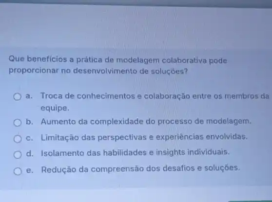 Que beneficios a prática de modelagem colaborativa pode
proporcionar no desenvolvimento de soluçóes?
a. Troca de conhecimentos e colaboração entre os membros da
equipe.
b. Aumento da complexidade do processo de modelagem.
c. Limitação das perspectivas e experiências envolvidas.
d. Isolamento das habilidades e insights individuais.
e. Redução da compreensão dos desafios e soluções.