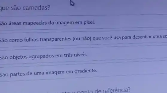 que são camadas?
;ão áreas mapeadas da imagem em pixel.
5ão como folhas transparentes (ou não)que você usa para desenhar uma so
5ão objetos agrupados em três níveis.
São partes de uma imagem em gradiente.