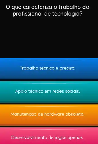 que caracteriz za o trabalho do
profission al de tecnologia?
Trabalho técnico e preciso.
Apoio técnico em redes sociais.
Manutenção de hardware obsoleto.
Desenvolvime nto de jogos apenas.