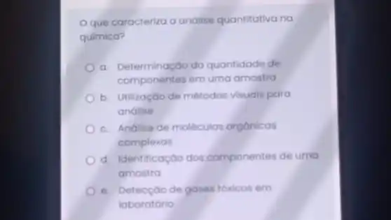 que caracteriza a análise quantitativa na
química?
a. Determinação da quantidade de
componentes em uma amostra
b. Utilização de métodos visuais para
análise
c. Andlise de moléculas orgânicas
complexas
d. Identificação dos componentes de uma
amostra
e. Detecçáo de gases tóxicos em
laboratório