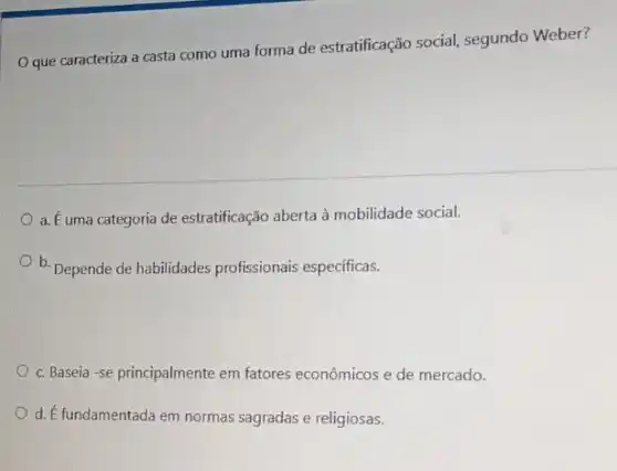 que caracteriza a casta como uma forma de estratificação social segundo Weber?
a. É uma categoria de estratificação aberta à mobilidade social.
b. Depende de habilidades profissionais especificas.
c. Baseia-se principalmente em fatores econômicos e de mercado.
d. E fundamentada em normas sagradas e religiosas.