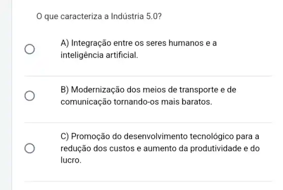 que caracteriza a Indústria 5.0?
A) Integração entre os seres humanos e a
inteligência artificial.
B) Modernização dos meios de transporte e de
comunicação tornando -os mais baratos.
C) Promoção do desenvolvime nto tecnológico para a
redução dos custos e aumento da produtividade e do
lucro.