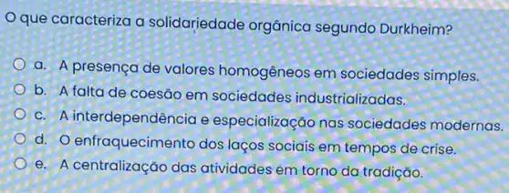 que caracteriza a solidariedade organica segundo Durkheim?
a. A presença de valores homogêneos em sociedades simples.
b. A falta de coesão em sociedades industrializadas.
c. A interdependên cia e especialização nas sociedades modernas.
d. O enfraquecime into dos laços sociais em tempos de crise.
e. A centralização das atividades em torno da tradição.