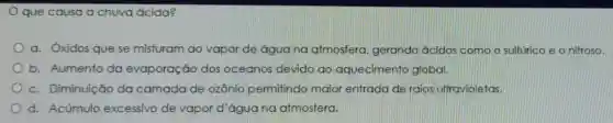 que causa a chuva ácida?
a. Oxidos que se misturam ao vapor de água na atmosfera gerando ácidos como o sulfúrico e o nitroso.
b. Aumento da evaporação dos oceanos devido ao aquecimento global.
c. Diminuição da camada de ozônio permitindo maior entrada de raios ultravioletas.
d. Acúmulo excessivo de vapor d'água na atmosfera.