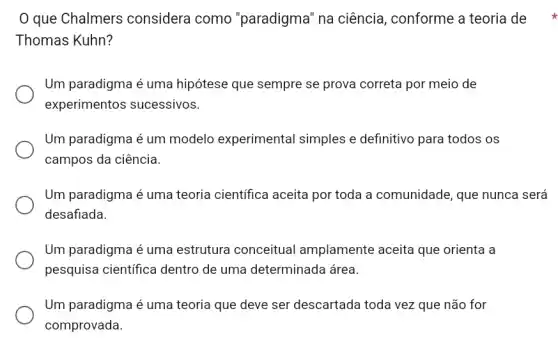 que Chalmers considera como "paradigma" na ciência , conforme a teoria de
Thomas Kuhn?
Um paradigma é uma hipótese que sempre se prova correta por meia de
experimentos sucessivos.
Um paradigma é um modelo experimental simples e definitivo para todos os
campos da ciência.
Um paradigma é uma teoria científica aceita por toda a comunidade , que nunca será
desafiada
Um paradigma é uma estrutura conceitual amplamente aceita que orienta a
pesquisa científica dentro de uma determinada área.
Um paradigma é uma teoria que deve ser descartada toda vez que não for
comprovada.