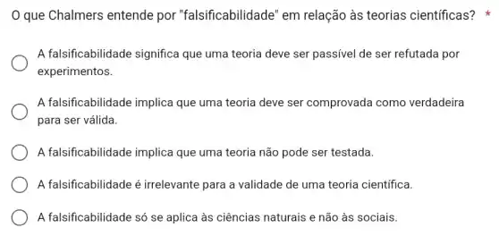 que Chalmers entende por "falsificabilidade" em relação às teorias científicas?
A falsificabilidade significa que uma teoria deve ser passível de ser refutada por
experimentos.
A falsificabilidade implica que uma teoria deve ser comprovada como verdadeira
para ser válida.
A falsificabilidade implica que uma teoria não pode ser testada.
A falsificabilidade é irrelevante para a validade de uma teoria científica.
A falsificabilidade só se aplica às ciências naturais e não às sociais.