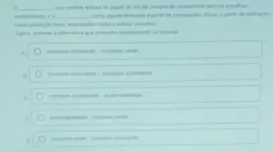 __ que confere tritase ne papel do ato de compra do consumidor para as escolhas
__ come aquele efetuado a parter de concepides thean a partir de definicies
e outras variantes
Agora, assinale a altemative que preenche condunents is lacunas
consmo consoret=consmoles
consimo consciente-contine sustentivel
consume verde-consume conscient