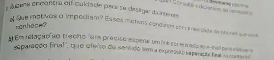 que? Consulte o dicionário, se necessario
dicinesmame permite
3. Rubens encontra dificuldade para se desligar da internet.
a) Que motivos o impediam? Esses motivos condizem com a realidade da internet que vocé conhece?
b) Em relação ao trecho "era preciso esperar um link ser enviado ao e-mail para efetivar a
separação final que efeito de sentido tem a expressão separação final no contexto?