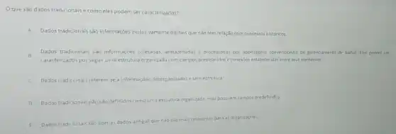 que são dados tradicionais e como eles podem ser caracterizados?
A Dados tradicionais são informações exclusivamente digitais que não têm relação com processos históricos.
B
Dados tradicionais são informações coletadas armazenadas e processadas por abordagens convencionais de gerenciamento de dados Eles podem ser
caracterizados por seguir uma estrutura organizada com campos predefinidos e conexōes estabelecidas entre seus elementos.
Dados tradicionais referem se a informações desorganizadas e sem estrutura.
D
Dados tradicionais não são definidos como uma estrutura organizada, mas possuem campos predefinidos.
E Dados tradicionais são ap apenas dados antigos que não são mais
relevantes para as organizações