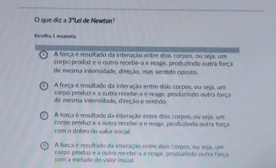 que diza 3^circ Lei de Newton?
Escolha 1 resposta:
A A força é resultado da interação entre dois corpos, ou seja, um
corpo produz e o outro recebe-a e reage produzindo outra força
de mesma intensidade, direção mas sentido oposto.
B A força é resultado da interação entre dois corpos, ou seja, um
corpo produz e a outra recebe-a e reage produzindo outra força
de mesma intensidade, direção e sentido.
C A força é resultado da interação entre dois corpos, ou seja, um
corpo produz e a outra recebe-a e reage produzindo outra força
com o dobro do valor inicial.
D A força é resultado da interação entre dois corpos, ou seja, um
corpo produze a outra recebe-a e reage produzindo outra força
com a metade do valor inicial.