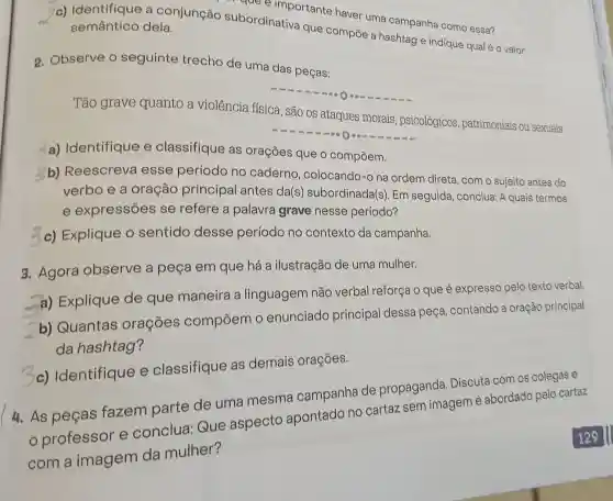 que e importante haver uma campanha como essa?
c) Identifique a conjunção subordinativa que compōe a hashtag e indique qualé o valor semântico dela.
2. Observe o seguinte trecho de uma das peças:
Tão grave quanto a violência física, são os ataques morais, psicológicos patrimoniais ou sexuais.
-0000
a) Identifique e classifique as orações que o compōem.
b) Reescreva esse período no caderno , colocando-o na ordem direta, com o sujeito antes do
verbo e a oração principal antes da(s subordinada(s). Em seguida, conclua: A quais termos
e expressões se refere a palavra grave nesse período?
3c) Explique o sentido desse período no contexto da campanha.
3. Agora observe a peça em que há a ilustração de uma mulher.
a) Explique de que maneira a linguagem não verbal reforça o que é expresso pelo texto verbal.
b) Quantas orações compōem o enunciado principal dessa peça, contando a oração principal
da hashtag?
3c)Identifique e classifique as demais orações.
4. As peças fazem parte de uma mesma campanha de propaganda Discuta com os colegas e
professor e conclua:Que aspecto apontado no cartaz sem imagem é abordado pelo cartaz
com a imagem da mulher?