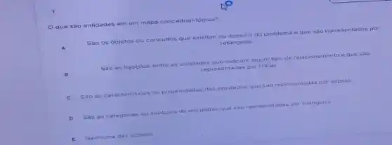 que sào entidades em um mapa conceitual-logico?
Sào os objetos ou conceitos que existem no dominio do problema e que sao representados por
retângulos
B
Sao as ligacoes entre as entidades as que indicam algum tipo de relacionamento e que sao
representadas por linhas
C Sao as caracteristicas ou propriedades das entidades que sao representadas por elipses.
D Sao as cate categorias ou subtipos de entidades que sao representadas por triangulos
E Nenhuma das opcôes.