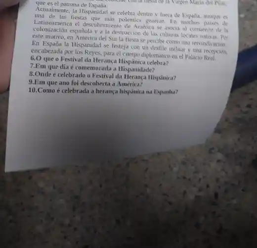 que es el patrona de España.
Actualmente, la Hispanidad se celebra dentro y fuera de Espaila,aunque es
una de las fiestas que más polémica generan.En muchos paises de
el descubrimiento de América se asocia al comienzo de la
colonización española y a la destrucción de las culturas locales nativas. Por
este motivo, en América del Sur la fiesta se percibe como una reivindicacion.
En España la Hispanidad se festeja con un desfile militar y una recepcion
encabezada por los Reyes, para el cuerpo diplomático en el Palacio
6.0 que o Festival da Herança Hispânica celebra?
7.Em que dia é comemorada a Hispanidade?
8.Onde é celebrado o Festival da Herança Hispânica?
9.Em que ano foi descoberta a América?
10.Como é celebrada a herança hispânica na Espanha?