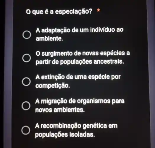 que é a espec lacão? *
A ada ptacão de um indivíduo ao
ambiente.
surgimento de noves espécies
partir de populações ancestrais.
A extinção de uma spécie por
competie áo.
A migração de organismos para
novos ambientes.
Are combinação genética em
populaçōes Isoladas.