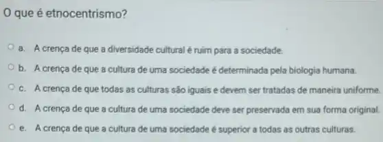 que é etnocentrismo?
a. A crença de que a diversidade cultural é ruim para a sociedade.
b. A crencade que a cultura de uma sociedade é determinada pela biologia humana.
c. A crença de que todas as culturas são iguais e devem ser tratadas de maneira uniforme.
d. A crença de que a cultura de uma sociedade deve ser preservada em sua forma original.
e. A crença de que a cultura de uma sociedade é superior a todas as outras culturas.