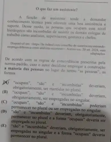 que faz um assistente?
A função de assistente tende a demandar
conhecimento técnico para oferecer uma boa assistência e
suporte. Desse modo as pessoas que ocupam esse nivel
hierárquico são incumbidas de assistir os demais colegas de
trabalho como analistas , supervisores, gestores e chefes.
Disponivel em: <https://br indeed.com/conselho-de -carreira/encont rando-
emprego diferenca-entre-analista -assistente>, Acesso em: 20 set. 2024. com
adaptaçōes.
De acordo com as regras de concordância prescritas pela
norma-padrão, caso o autor decidisse empregar a construção
a maioria das pessoas no lugar do termo "as pessoas", as
formas
A) "ocupam ", "são"'incumbidas"
deveriam,
obrigatoriamente, ser mantidas no plural.
(B) "ocupam ", "são 'incumbidas"
deveriam,
obrigatoriamente, ser empregadas no singular.
(C) "ocupam "são 'incumbidas poderiam
permanecer no plural ou ser empregadas no singular
(D) "são e "incumbidas"deveriam , obrigatoriamente,
permanecer no plural e a forma "ocupam "deveria ser
empregada no plural.
(E) "são" e "incumbidas" deveriam , obrigatoriamer ate, ser