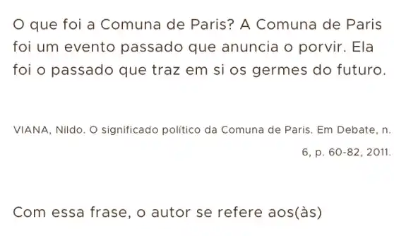 que foi a Comuna de Paris? A Comuna de Paris
foi um evento passado que anuncia o porvir . Ela
foi o passado que traz em si os germes do futuro.
VIANA, Nildo. O significado politico da Comuna de Paris. Em Debate, n.
Com essa frase , o autor se refere aos(às)