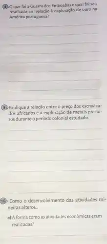 que foi a Guerra dos Emboabas e qual foi seu
resultado em relação à exploração de ouro na
América portuguesa?
__
(3) Explique a relação entre o preço dos escraviza-
dos africanos e a exploração de metais precio-
sos durante o período colonial estudado.
__
100 Como o desenvolvimento das atividades mi-
neiras alterou:
a) A forma como as atividades econômicas eram
realizadas?
__