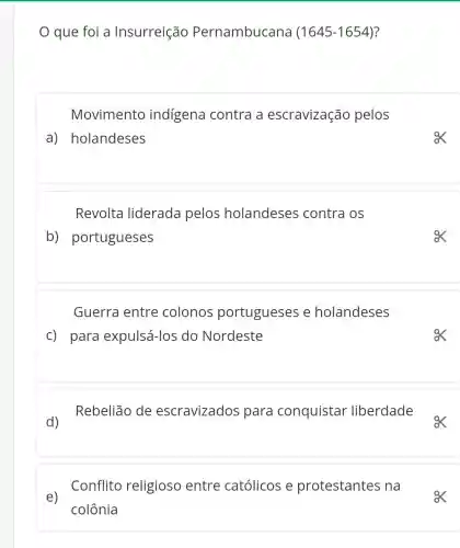 que foi a Insurreição Pernambucana (1645-1654) ?
Movimento indígena contra a escravização pelos
a) holandeses
Revolta liderada pelos holandeses contra os
b)portugueses
Guerra entre colonos portugueses e holandeses
c) para expulsá-los do Nordeste
d)Rebelião de escravizados para conquistar liberdade
. Conflito religioso entre católicos e protestantes na