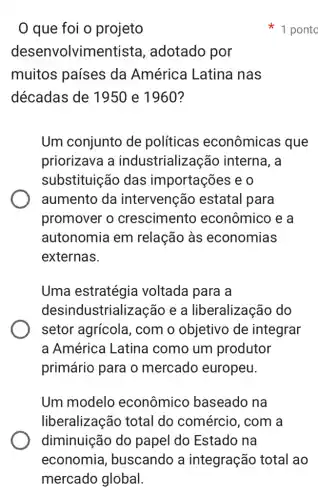 que foi o projeto
desenvolvin adotado por
muitos países da América Latina nas
décadas de 1950 e 1960?
Um conjunto de políticas econômicas que
priorizava a industrialização interna, a
substituição das importações e 0
aumento da intervenção estatal para
promover o crescimento econômico e a
autonomia em relação às economias
externas.
Uma estratégia voltada para a
desindustrialização e a liberalização do
setor agrícola , com o objetivo de integrar
a América Latina como um produtor
primário para o mercado europeu.
Um modelo econômico baseado na
liberalização total do comércio, com a
diminuição do papel do Estado , na
1 ponto