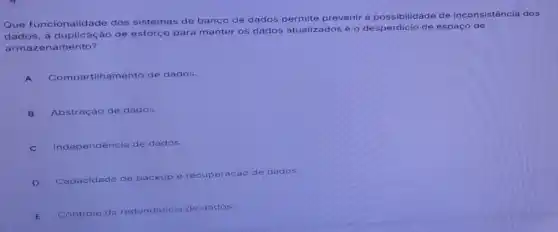 Que funcionalidade dos sistemas de banco de dados permite prevenir a possibilidade de inconsistência dos
dados, a duplicação de esforço para manter os dados atualizados e o desperdicio de espaço de
armazenamento?
A Compartilhamento de dados.
B Abstração de dados.
C Independência de dados
D
Capacidade de backup e recuperaçáo de dados
E
Controle da redundancia de dados.