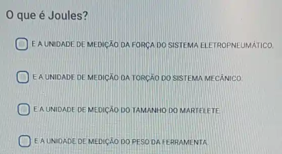 que é Joules?
EA UNIDADE DE MEDICAO DA FORCA DO SISTEMA ELETROPNEUMÁTICO.
EAUNIDADE DE MEDICÁO DATORCAO DO SISTEMA MECÂNICO
EA UNIDADE DE MEDICAO DO TAMANHO DO MARTELETE
EAUNIDADE DE MEDICAO DO PESO.DA FERRAMENTA.